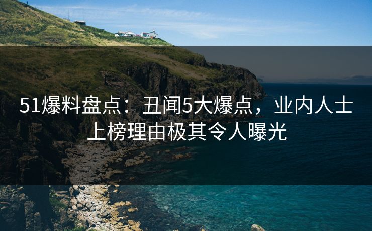 51爆料盘点：丑闻5大爆点，业内人士上榜理由极其令人曝光