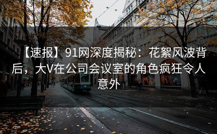 【速报】91网深度揭秘：花絮风波背后，大V在公司会议室的角色疯狂令人意外