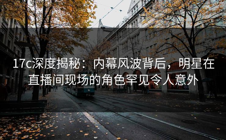 17c深度揭秘：内幕风波背后，明星在直播间现场的角色罕见令人意外