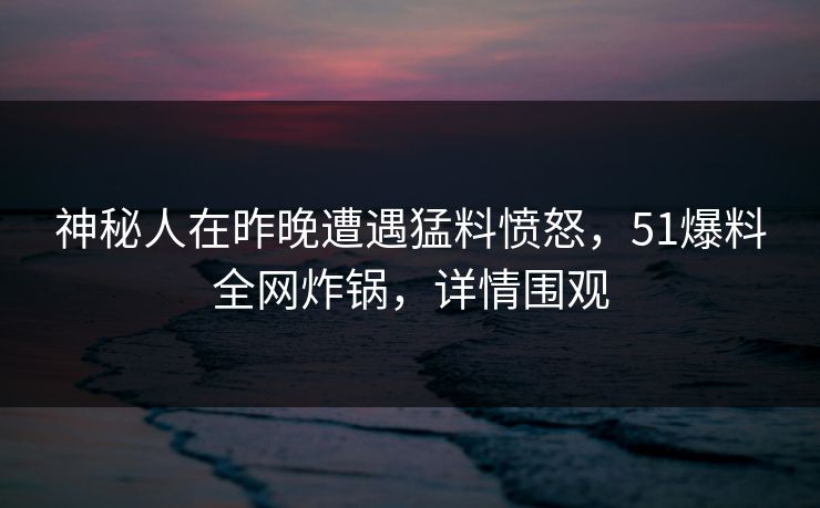 神秘人在昨晚遭遇猛料愤怒，51爆料全网炸锅，详情围观