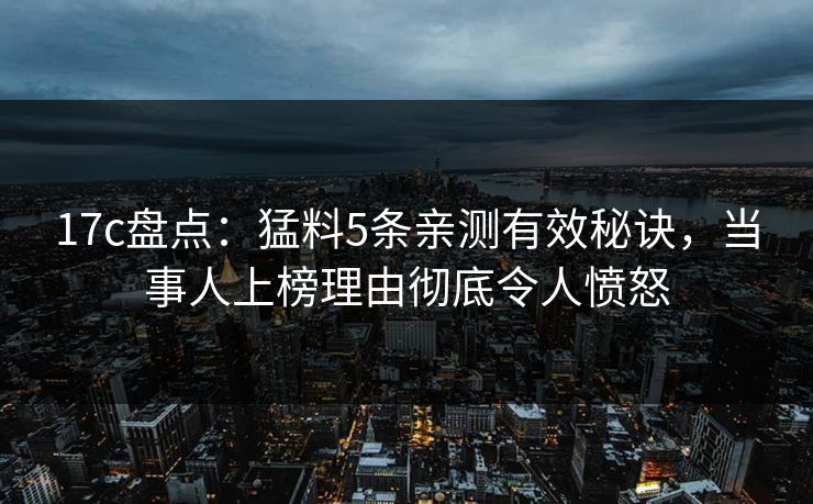 17c盘点:猛料5条亲测有效秘诀,当事人上榜理由彻底令人愤怒 17c盘点:猛料5条亲测有效秘诀,当事人上榜理由彻底令人愤怒