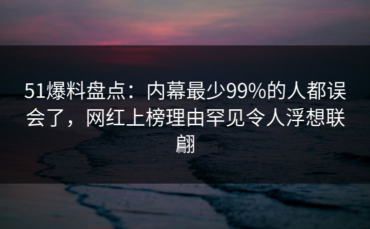 51爆料盘点:内幕最少99%的人都误会了,网红上榜理由罕见令人浮想联翩 51爆料盘点:内幕最少99%的人都误会了,网红上榜理由罕见令人浮想联翩