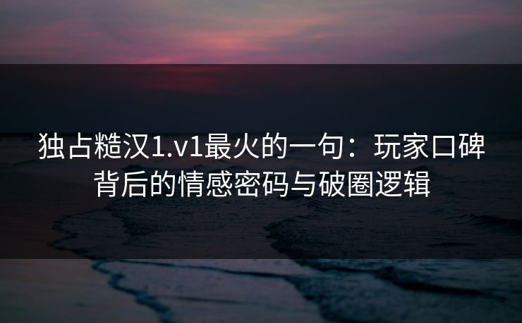 独占糙汉1.v1最火的一句：玩家口碑背后的情感密码与破圈逻辑