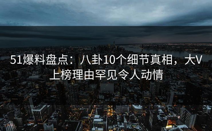 51爆料盘点：八卦10个细节真相，大V上榜理由罕见令人动情