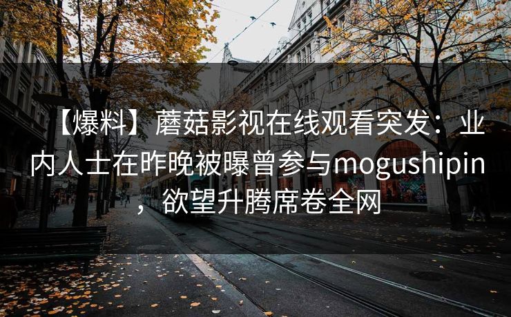 【爆料】蘑菇影视在线观看突发：业内人士在昨晚被曝曾参与mogushipin，欲望升腾席卷全网
