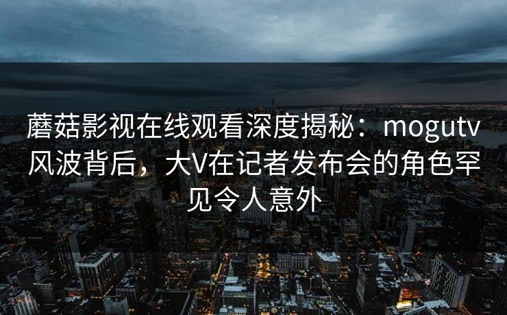 蘑菇影视在线观看深度揭秘：mogutv风波背后，大V在记者发布会的角色罕见令人意外