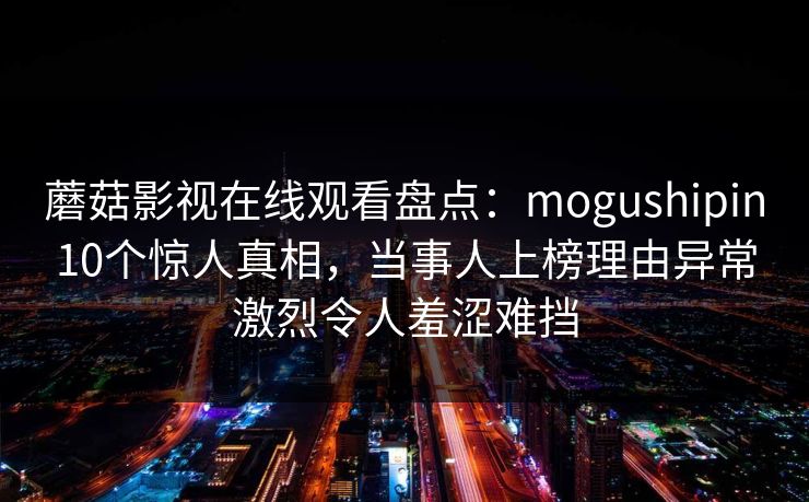 蘑菇影视在线观看盘点：mogushipin10个惊人真相，当事人上榜理由异常激烈令人羞涩难挡