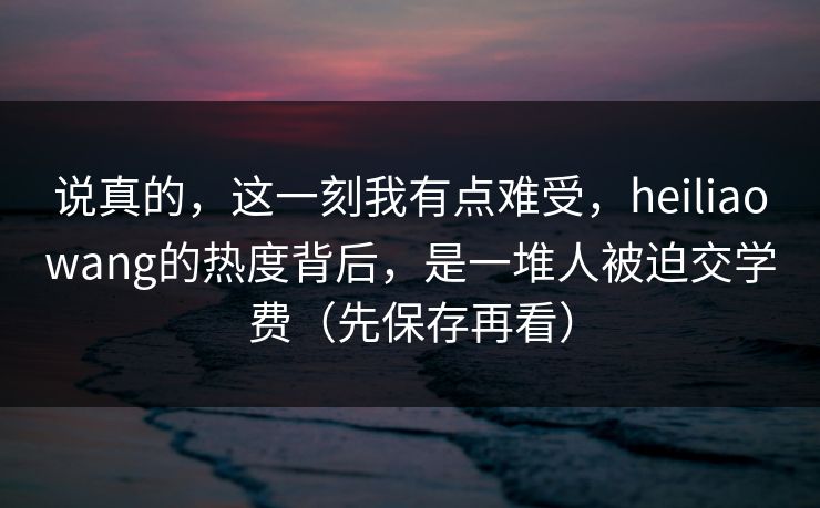 说真的，这一刻我有点难受，heiliaowang的热度背后，是一堆人被迫交学费（先保存再看）