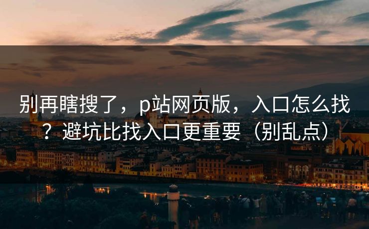 别再瞎搜了，p站网页版，入口怎么找？避坑比找入口更重要（别乱点）