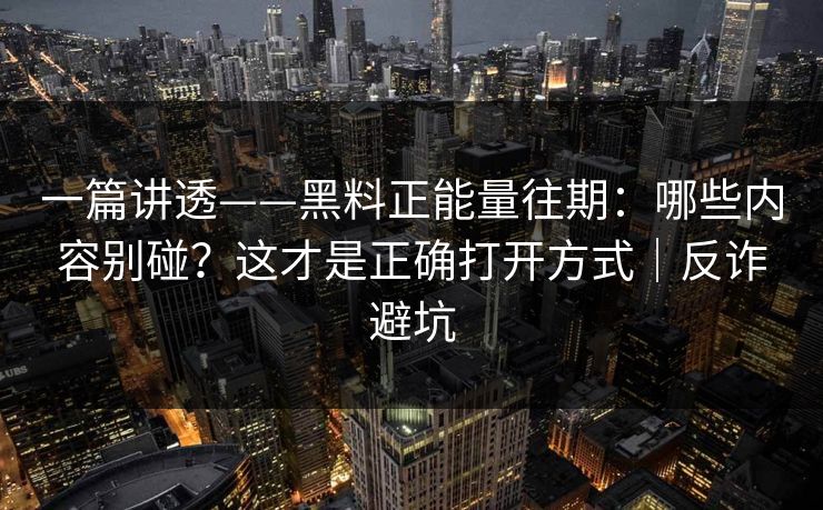 一篇讲透——黑料正能量往期：哪些内容别碰？这才是正确打开方式｜反诈避坑