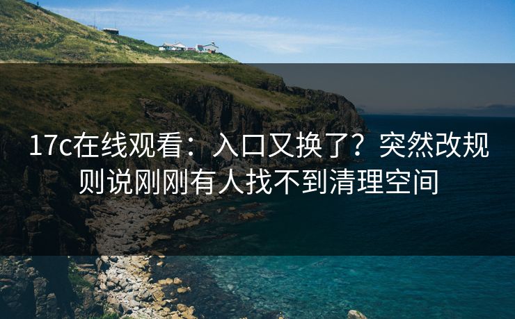 17c在线观看：入口又换了？突然改规则说刚刚有人找不到清理空间