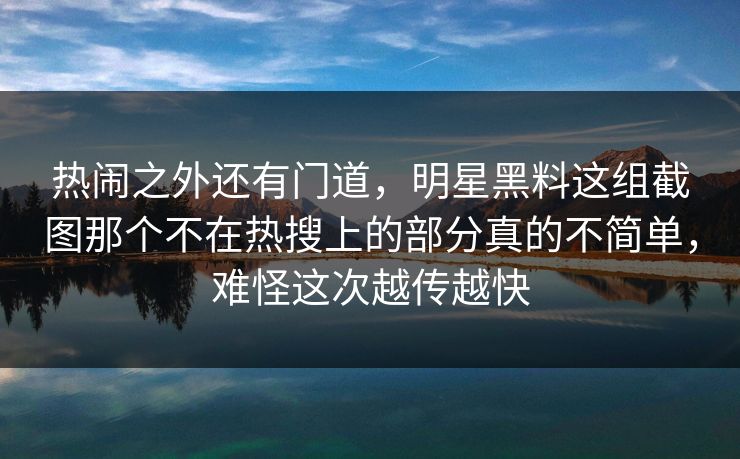 热闹之外还有门道，明星黑料这组截图那个不在热搜上的部分真的不简单，难怪这次越传越快