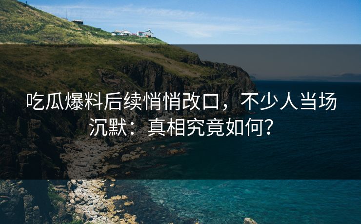 吃瓜爆料后续悄悄改口，不少人当场沉默：真相究竟如何？