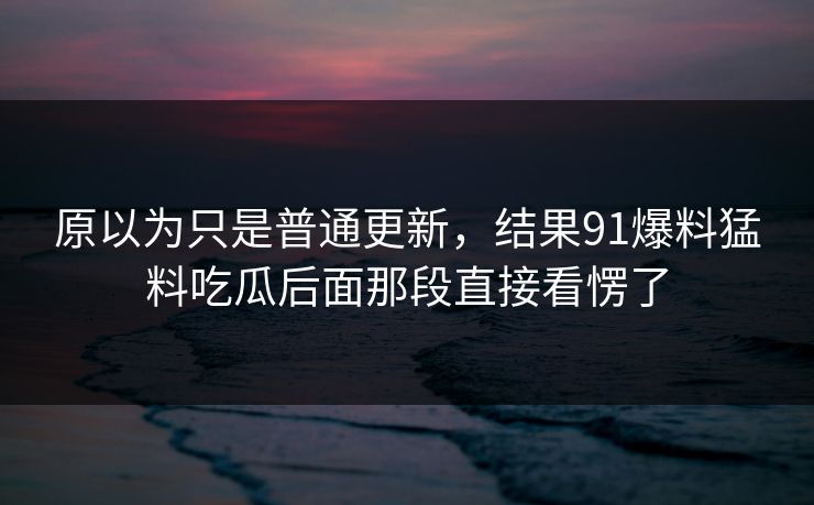 原以为只是普通更新，结果91爆料猛料吃瓜后面那段直接看愣了